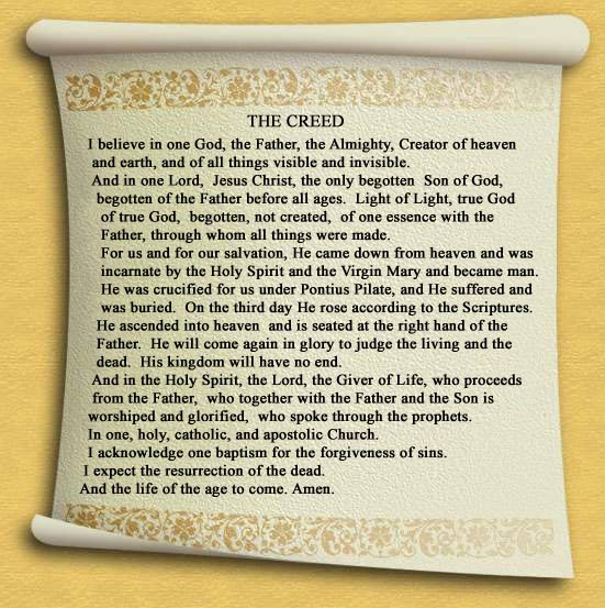 The Nicene Creed in English: "I believe in one God, the Father, the Almighty, Creator of heaven and earth, and of all things visible and invisible.  And in one Lord, Jesus Christ, the only begotten son of God, begotten of the Father before all ages.  Light of Light, true God of True God, begotten, not created, of one essence with the Father, through whom all things were made.  For us and for our salvation, He came down from heaven and was incarnate by the Holy Spirit and the Virgin Mary and became man.  He was crucified for us under Pontious Pilate, and He suffered and was buried.  On the third day He rose according to the Scriptures.  He ascended into heaven and is seated at the right hand of the Father.  He will come again in glory to judge the living and the dead.  His kingdom will have no end.  And in the Holy Spirit, the Lord, the Giver of Life, who proceeds from the Father, who together with the Father and the Son is worshiped and glorified, who spoke through the prophets.  In one holy, catholic, and apostolic Church.  I acknowledge one baptism for the forgiveness of sins.  I expect the resurrection of the dead, and the life of the age to come.  Amen."